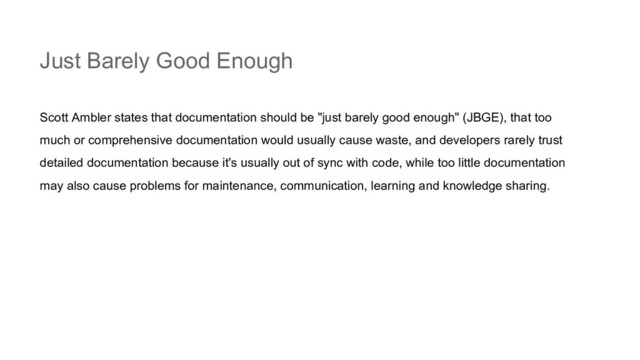 Just Barely Good Enough
Scott Ambler states that documentation should be "just barely good enough" (JBGE), that too
much or comprehensive documentation would usually cause waste, and developers rarely trust
detailed documentation because it's usually out of sync with code, while too little documentation
may also cause problems for maintenance, communication, learning and knowledge sharing.
