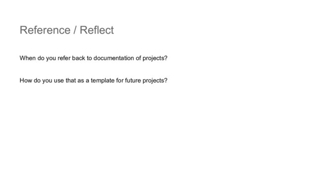 Reference / Reflect
When do you refer back to documentation of projects?
How do you use that as a template for future projects?
