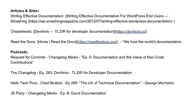 Articles & Sites:
Writing Effective Documentation: [Writing Effective Documentation For WordPress End Users —
Smashing (https://wp.smashingmagazine.com/2012/07/writing-effective-wordpress-documentation/ )
Cheatsheets: [Devhints — TL;DR for developer documentation](https://devhints.io/)
Read the Docs: [Home | Read the Docs](https://readthedocs.org/) - “We host the world's documentation.
Podcasts:
Request for Commits - Changelog Media - “Ep. 5: Documentation and the Value of Non-Code
Contributions”
The Changelog - Ep. 283: Devhints - TL;DR for Developer Documentation
Hello Tech Pros - Chad Bostick - Ep 268: “The UX of Technical Documentation” - George Mocharko
JS Party - Changelog Media - Ep. 8: Good Documentation
