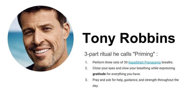 Tony Robbins
3-part ritual he calls "Priming" :
1. Perform three sets of 30 Kapalbhati Pranayama breaths.
2. Close your eyes and slow your breathing while expressing
gratitude for everything you have.
3. Pray and ask for help, guidance, and strength throughout the
day.
