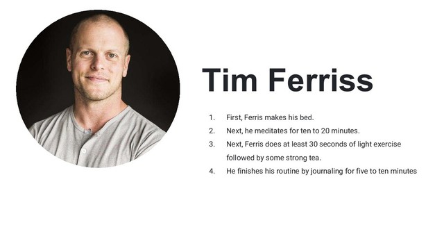 Tim Ferriss
1. First, Ferris makes his bed.
2. Next, he meditates for ten to 20 minutes.
3. Next, Ferris does at least 30 seconds of light exercise
followed by some strong tea.
4. He finishes his routine by journaling for five to ten minutes
