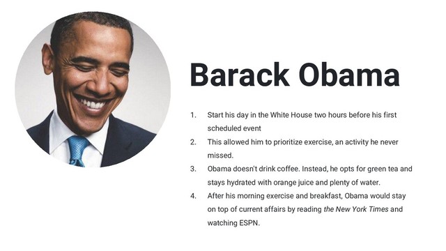 Barack Obama
1. Start his day in the White House two hours before his first
scheduled event
2. This allowed him to prioritize exercise, an activity he never
missed.
3. Obama doesn't drink coffee. Instead, he opts for green tea and
stays hydrated with orange juice and plenty of water.
4. After his morning exercise and breakfast, Obama would stay
on top of current affairs by reading the New York Times and
watching ESPN.
