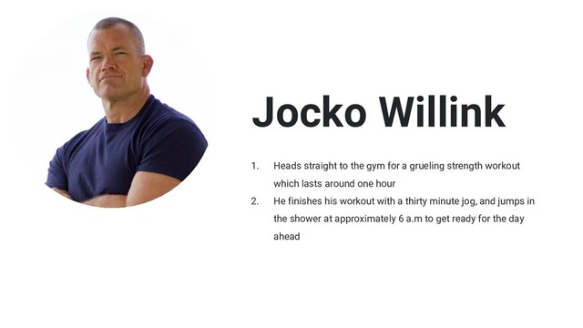 Jocko Willink
1. Heads straight to the gym for a grueling strength workout
which lasts around one hour
2. He finishes his workout with a thirty minute jog, and jumps in
the shower at approximately 6 a.m to get ready for the day
ahead
