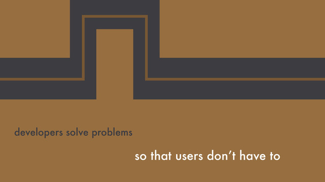 so that users don’t have to
developers solve problems
