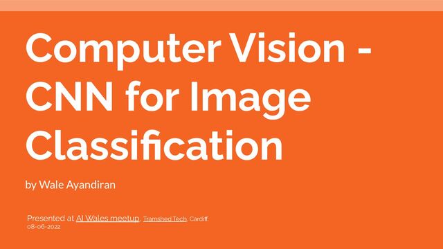 Computer Vision -
CNN for Image
Classiﬁcation
by Wale Ayandiran
Presented at AI Wales meetup, Tramshed Tech, Cardiﬀ.
08-06-2022
