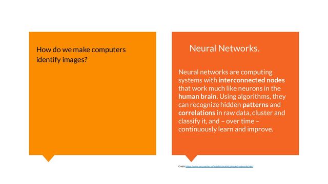 How do we make computers
identify images?
Neural Networks.
Neural networks are computing
systems with interconnected nodes
that work much like neurons in the
human brain. Using algorithms, they
can recognize hidden patterns and
correlations in raw data, cluster and
classify it, and – over time –
continuously learn and improve.
Credit: https://www.sas.com/en_us/insights/analytics/neural-networks.html
