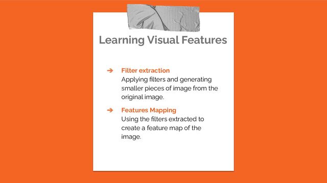 Learning Visual Features
➔ Filter extraction
Applying ﬁlters and generating
smaller pieces of image from the
original image.
➔ Features Mapping
Using the ﬁlters extracted to
create a feature map of the
image.
