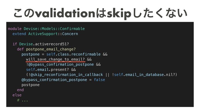 module Devise::Models::Confirmable
extend ActiveSupport::Concern
if Devise.activerecord51?
def postpone_email_change?
postpone = self.class.reconfirmable &&
will_save_change_to_email? &&
!@bypass_confirmation_postpone &&
self.email.present? &&
(!@skip_reconfirmation_in_callback || !self.email_in_database.nil?)
@bypass_confirmation_postpone = false
postpone
end
else
# ...
͜ͷvalidation͸skipͨ͘͠ͳ͍
