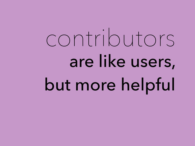 contributors
are like users,
but more helpful
