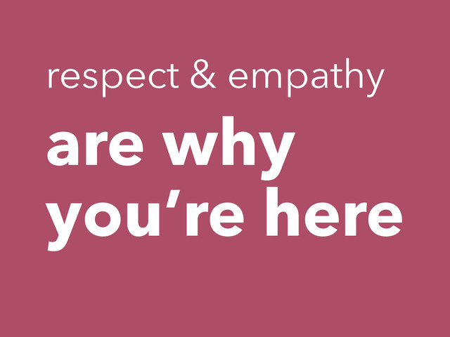 are why
you’re here
respect & empathy
