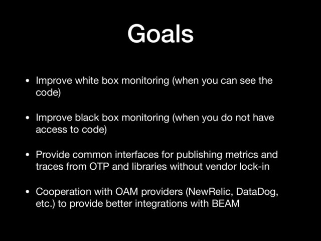 Goals
• Improve white box monitoring (when you can see the
code)

• Improve black box monitoring (when you do not have
access to code)

• Provide common interfaces for publishing metrics and
traces from OTP and libraries without vendor lock-in

• Cooperation with OAM providers (NewRelic, DataDog,
etc.) to provide better integrations with BEAM

