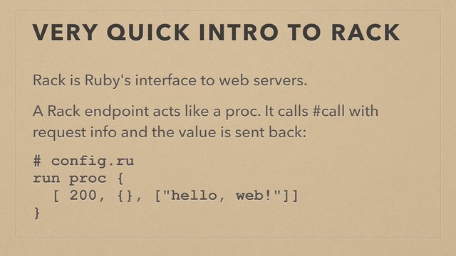 VERY QUICK INTRO TO RACK
Rack is Ruby's interface to web servers.
A Rack endpoint acts like a proc. It calls #call with
request info and the value is sent back:
# config.ru
run proc {
[ 200, {}, ["hello, web!"]]
}
