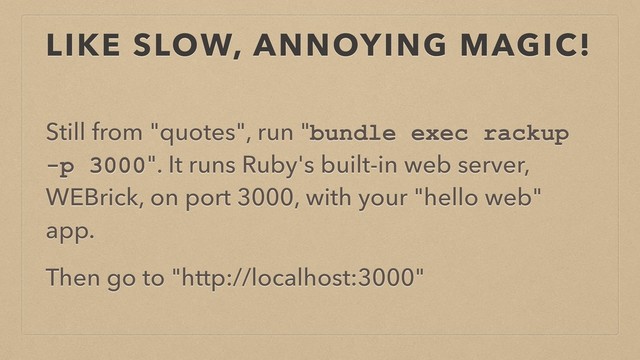 LIKE SLOW, ANNOYING MAGIC!
Still from "quotes", run "bundle exec rackup
-p 3000". It runs Ruby's built-in web server,
WEBrick, on port 3000, with your "hello web"
app.
Then go to "http://localhost:3000"
