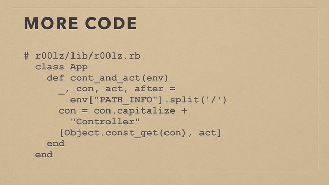 MORE CODE
# r00lz/lib/r00lz.rb
class App
def cont_and_act(env)
_, con, act, after =
env["PATH_INFO"].split('/')
con = con.capitalize +
"Controller"
[Object.const_get(con), act]
end
end
