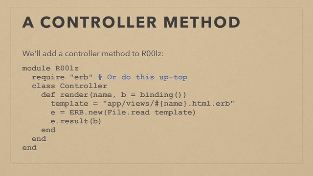 A CONTROLLER METHOD
We'll add a controller method to R00lz:
module R00lz
require "erb" # Or do this up-top
class Controller
def render(name, b = binding())
template = "app/views/#{name}.html.erb"
e = ERB.new(File.read template)
e.result(b)
end
end
end
