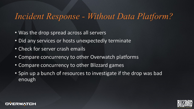 Incident Response - Without Data Platform?
• Was the drop spread across all servers
• Did any services or hosts unexpectedly terminate
• Check for server crash emails
• Compare concurrency to other Overwatch platforms
• Compare concurrency to other Blizzard games
• Spin up a bunch of resources to investigate if the drop was bad
enough
