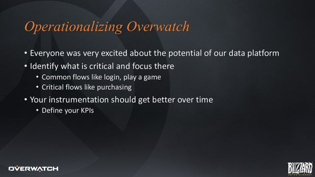 Operationalizing Overwatch
• Everyone was very excited about the potential of our data platform
• Identify what is critical and focus there
• Common flows like login, play a game
• Critical flows like purchasing
• Your instrumentation should get better over time
• Define your KPIs
