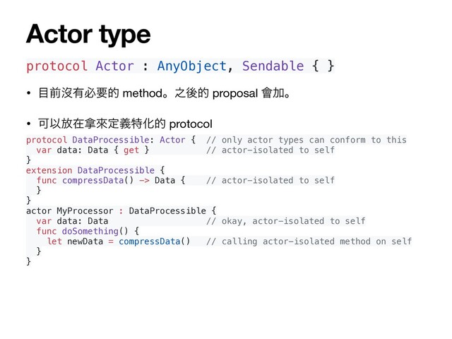 protocol Actor : AnyObject, Sendable { }
• ໨લᔒ༗ඞཁత methodɻ೭ޙత proposal ။Ճɻ

• ՄҎ์ࡏ፤ိఆٛಛԽత protocol

protocol DataProcessible: Actor { // only actor types can conform to this
var data: Data { get } // actor-isolated to self
}
extension DataProcessible {
func compressData() -> Data { // actor-isolated to self
}
}
actor MyProcessor : DataProcessible {
var data: Data // okay, actor-isolated to self
func doSomething() {
let newData = compressData() // calling actor-isolated method on self
}
}
Actor type
