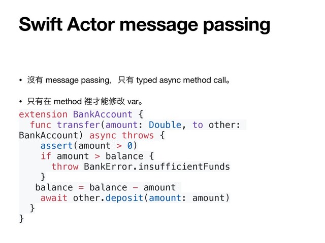 • ᔒ༗ message passingɼ୞༗ typed async method callɻ

• ୞༗ࡏ method ཫ࠽ೳमվ varɻ

extension BankAccount {
func transfer(amount: Double, to other:
BankAccount) async throws {
assert(amount > 0)
if amount > balance {
throw BankError.insufficientFunds
}
balance = balance - amount
await other.deposit(amount: amount)
}
}
Swift Actor message passing
