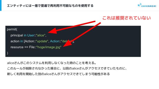 permit(
principal in User::"alice",
action in [Action::"update", Action::"delete"],
resource == File::"hoge/image.jpg"
)
エンティティには一意で普遍で再利用不可能なものを使用する
これは推奨されていない
aliceさんがこのシステムを利用しなくなった時のことを考える。
このルールが削除されなかった場合に、以前のaliceさんがアクセスできていたものに、
新しく利用を開始した別のaliceさんがアクセスできてしまう可能性がある
