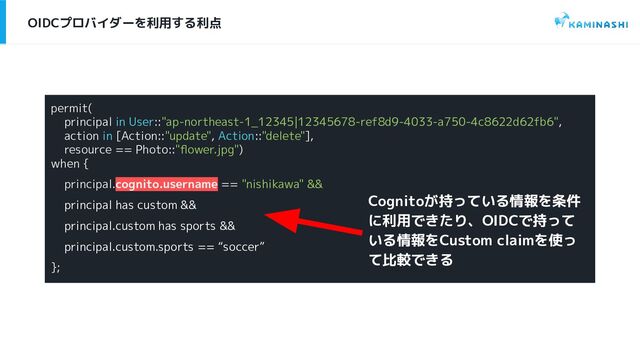 OIDCプロバイダーを利用する利点
permit(
principal in User::"ap-northeast-1_12345|12345678-ref8d9-4033-a750-4c8622d62fb6",
action in [Action::"update", Action::"delete"],
resource == Photo::"ﬂower.jpg")
when {
principal.cognito.username == "nishikawa" &&
principal has custom &&
principal.custom has sports &&
principal.custom.sports == “soccer”
};
Cognitoが持っている情報を条件
に利用できたり、OIDCで持って
いる情報をCustom claimを使っ
て比較できる
