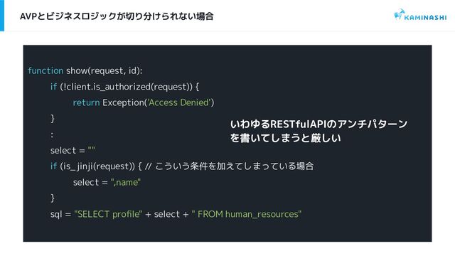 AVPとビジネスロジックが切り分けられない場合
function show(request, id):
if (!client.is_authorized(request)) {
return Exception('Access Denied')
}
:
select = ""
if (is_jinji(request)) { // こういう条件を加えてしまっている場合
select = ",name"
}
sql = "SELECT proﬁle" + select + " FROM human_resources"
いわゆるRESTfulAPIのアンチパターン
を書いてしまうと厳しい
