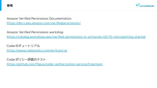 参考
Amazon Veriﬁed Permissions Documentation
https://docs.aws.amazon.com/veriﬁedpermissions/
Amazon Veriﬁed Permissions workshop
https://catalog.workshops.aws/veriﬁed-permissions-in-action/en-US/10-intro/getting-started
Cedarのチュートリアル
https://www.cedarpolicy.com/en/tutorial
Cedarポリシー評価のテスト
https://github.com/Pigius/cedar-authorization-service/tree/main
