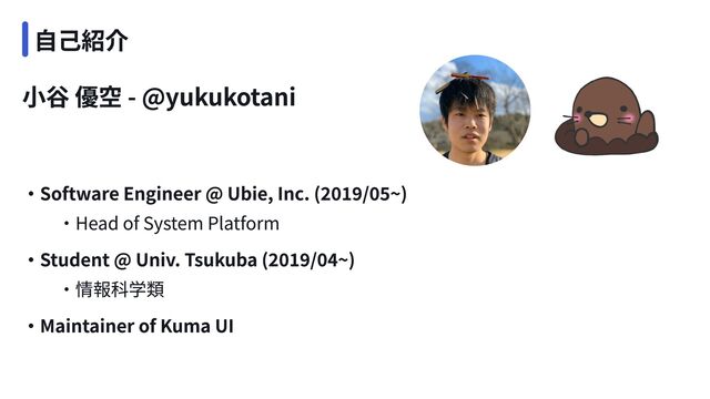 小谷 優空 - @yukukotani
・Software Engineer @ Ubie, Inc. (2019/05~)

　　・Head of System Platform
・Maintainer of Kuma UI
・Student @ Univ. Tsukuba (2019/04~)

　　・情報科学類
自己紹介
