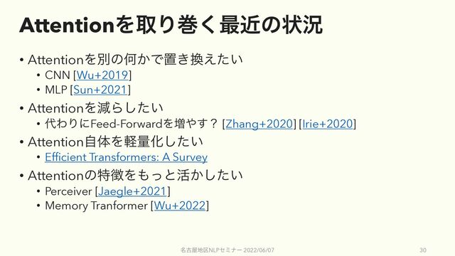 AttentionΛऔΓר͘࠷ۙͷঢ়گ
• AttentionΛผͷԿ͔Ͱஔ͖׵͍͑ͨ
• CNN [Wu+2019]
• MLP [Sun+2021]
• AttentionΛݮΒ͍ͨ͠
• ୅ΘΓʹFeed-ForwardΛ૿΍͢ʁ [Zhang+2020] [Irie+2020]
• AttentionࣗମΛܰྔԽ͍ͨ͠
• Efficient Transformers: A Survey
• Attentionͷಛ௃Λ΋ͬͱ׆͔͍ͨ͠
• Perceiver [Jaegle+2021]
• Memory Tranformer [Wu+2022]
໊ݹ԰஍۠NLPηϛφʔ 2022/06/07 30
