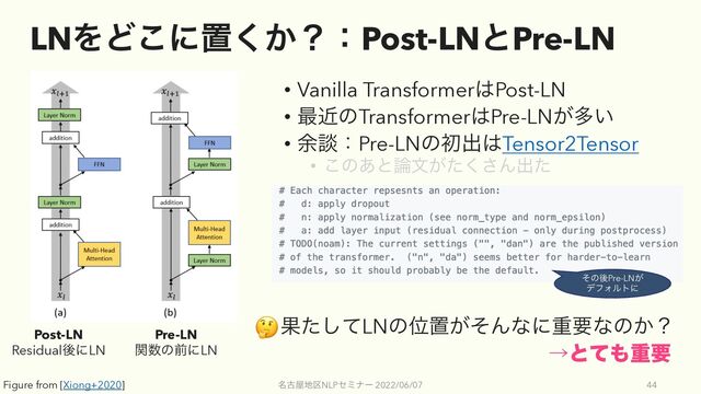 LNΛͲ͜ʹஔ͔͘ʁɿPost-LNͱPre-LN
• Vanilla Transformer͸Post-LN
• ࠷ۙͷTransformer͸Pre-LN͕ଟ͍
• ༨ஊɿPre-LNͷॳग़͸Tensor2Tensor
• ͜ͷ͋ͱ࿦จ͕ͨ͘͞Μग़ͨ
໊ݹ԰஍۠NLPηϛφʔ 2022/06/07 44
Post-LN
ResidualޙʹLN
Pre-LN
ؔ਺ͷલʹLN
ͦͷޙPre-LN͕
σϑΥϧτʹ
ˠͱͯ΋ॏཁ
Ռͨͯ͠LNͷҐஔ͕ͦΜͳʹॏཁͳͷ͔ʁ
Figure from [Xiong+2020]
