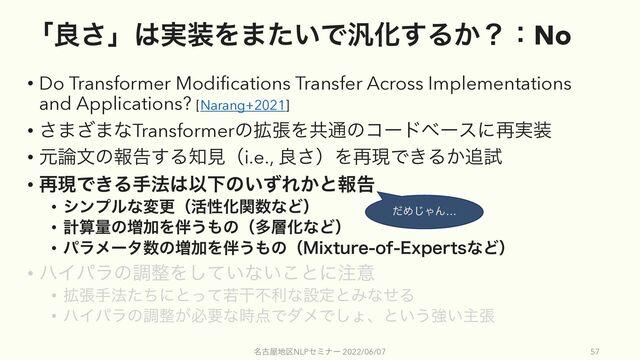 ʮྑ͞ʯ͸࣮૷Λ·͍ͨͰ൚Խ͢Δ͔ʁɿNo
• Do Transformer Modifications Transfer Across Implementations
and Applications? [Narang+2021]
• ͞·͟·ͳTransformerͷ֦ுΛڞ௨ͷίʔυϕʔεʹ࠶࣮૷
• ݩ࿦จͷใࠂ͢Δ஌ݟʢi.e., ྑ͞ʣΛ࠶ݱͰ͖Δ͔௥ࢼ
• ࠶ݱͰ͖Δख๏͸ҎԼͷ͍ͣΕ͔ͱใࠂ
• γϯϓϧͳมߋʢ׆ੑԽؔ਺ͳͲʣ
• ܭࢉྔͷ૿ՃΛ൐͏΋ͷʢଟ૚ԽͳͲʣ
• ύϥϝʔλ਺ͷ૿ՃΛ൐͏΋ͷʢ.JYUVSFPG&YQFSUTͳͲʣ
• ϋΠύϥͷௐ੔Λ͍ͯ͠ͳ͍͜ͱʹ஫ҙ
• ֦ுख๏ͨͪʹͱͬͯएׯෆརͳઃఆͱΈͳͤΔ
• ϋΠύϥͷௐ੔͕ඞཁͳ࣌఺ͰμϝͰ͠ΐɺͱ͍͏ڧ͍ओு
໊ݹ԰஍۠NLPηϛφʔ 2022/06/07 57
ͩΊ͡ΌΜ…
