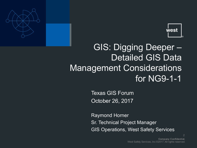 Company Confidential.
West Safety Services, Inc ©2017. All rights reserved.
Texas GIS Forum
October 26, 2017
Raymond Horner
Sr. Technical Project Manager
GIS Operations, West Safety Services
GIS: Digging Deeper –
Detailed GIS Data
Management Considerations
for NG9-1-1
2
