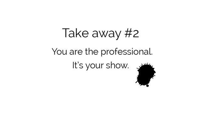 Take away #2
You are the professional.
It’s your show.
