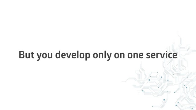 But you develop only on one service
