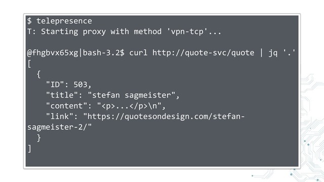 $ telepresence
T: Starting proxy with method 'vpn-tcp'...
@fhgbvx65xg|bash-3.2$ curl http://quote-svc/quote | jq '.'
[
{
"ID": 503,
"title": "stefan sagmeister",
"content": "<p>...</p>\n",
"link": "https://quotesondesign.com/stefan-
sagmeister-2/"
}
]
