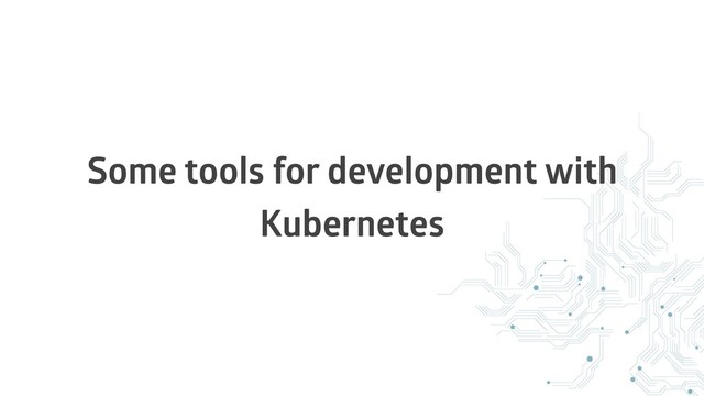 Some tools for development with
Kubernetes
