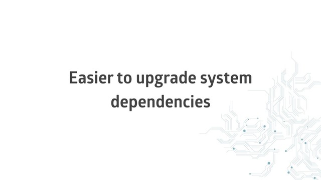 Easier to upgrade system
dependencies

