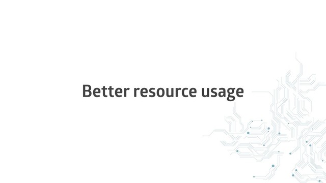 Better resource usage
