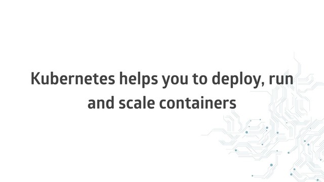 Kubernetes helps you to deploy, run
and scale containers
