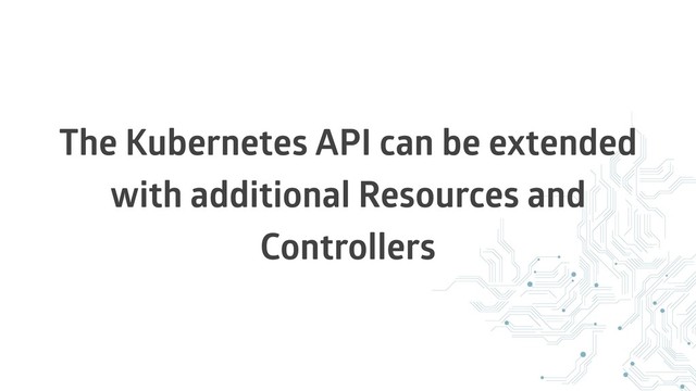 The Kubernetes API can be extended
with additional Resources and
Controllers

