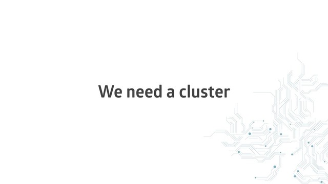 We need a cluster
