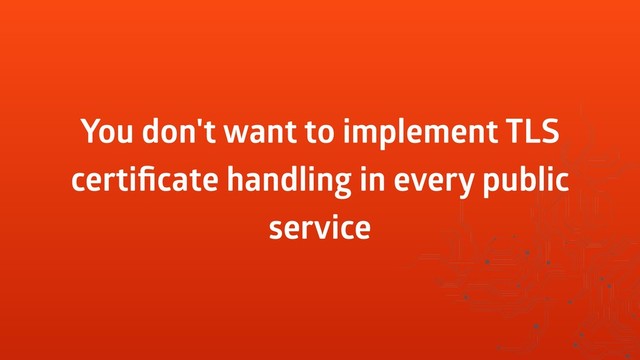 You don't want to implement TLS
certiﬁcate handling in every public
service
