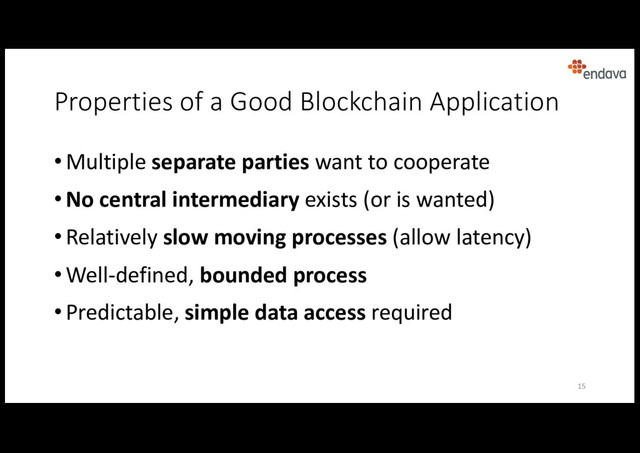 Properties of a Good Blockchain Application
• Multiple separate parties want to cooperate
• No central intermediary exists (or is wanted)
• Relatively slow moving processes (allow latency)
• Well-defined, bounded process
• Predictable, simple data access required
15
