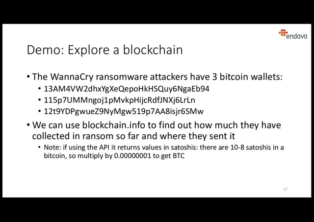 Demo: Explore a blockchain
• The WannaCry ransomware attackers have 3 bitcoin wallets:
• 13AM4VW2dhxYgXeQepoHkHSQuy6NgaEb94
• 115p7UMMngoj1pMvkpHijcRdfJNXj6LrLn
• 12t9YDPgwueZ9NyMgw519p7AA8isjr6SMw
• We can use blockchain.info to find out how much they have
collected in ransom so far and where they sent it
• Note: if using the API it returns values in satoshis: there are 10-8 satoshis in a
bitcoin, so multiply by 0.00000001 to get BTC
17
