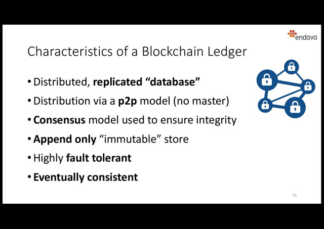 Characteristics of a Blockchain Ledger
• Distributed, replicated “database”
• Distribution via a p2p model (no master)
• Consensus model used to ensure integrity
• Append only “immutable” store
• Highly fault tolerant
• Eventually consistent
19

