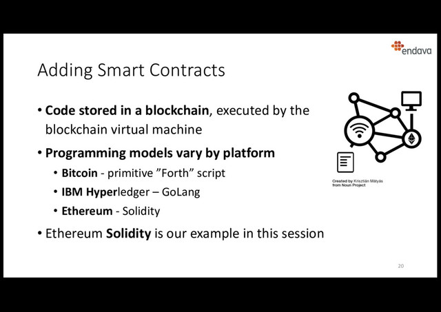 Adding Smart Contracts
• Code stored in a blockchain, executed by the
blockchain virtual machine
• Programming models vary by platform
• Bitcoin - primitive ”Forth” script
• IBM Hyperledger – GoLang
• Ethereum - Solidity
• Ethereum Solidity is our example in this session
20
