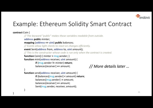 Example: Ethereum Solidity Smart Contract
contract Coin {
// The keyword "public" makes those variables readable from outside.
address public minter;
mapping (address => uint) public balances;
// Events allow light clients to react on changes efficiently.
event Sent(address from, address to, uint amount);
// This is the constructor whose code is run only when the contract is created.
function Coin() { minter = msg.sender; }
function mint(address receiver, uint amount) {
if (msg.sender != minter) return;
balances[receiver] += amount;
}
function send(address receiver, uint amount) {
if (balances[msg.sender] < amount) return;
balances[msg.sender] -= amount;
balances[receiver] += amount;
Sent(msg.sender, receiver, amount);
}
} 21
// More details later …
