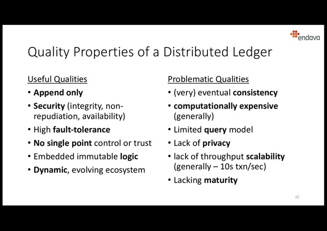 Quality Properties of a Distributed Ledger
Useful Qualities
• Append only
• Security (integrity, non-
repudiation, availability)
• High fault-tolerance
• No single point control or trust
• Embedded immutable logic
• Dynamic, evolving ecosystem
Problematic Qualities
• (very) eventual consistency
• computationally expensive
(generally)
• Limited query model
• Lack of privacy
• lack of throughput scalability
(generally – 10s txn/sec)
• Lacking maturity
22
