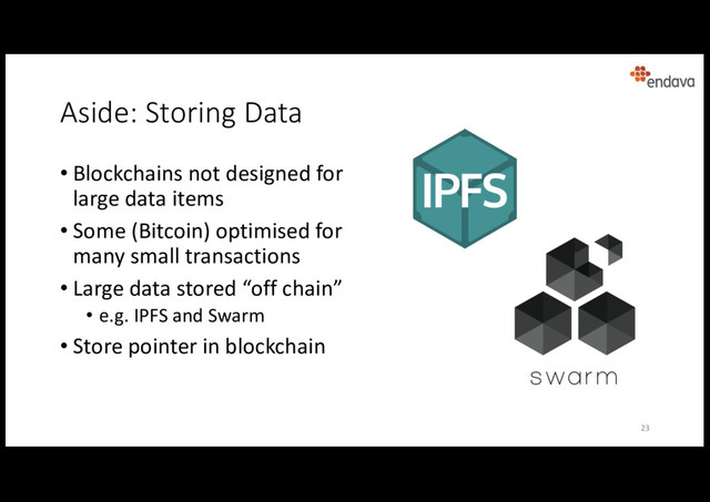 Aside: Storing Data
• Blockchains not designed for
large data items
• Some (Bitcoin) optimised for
many small transactions
• Large data stored “off chain”
• e.g. IPFS and Swarm
• Store pointer in blockchain
23
