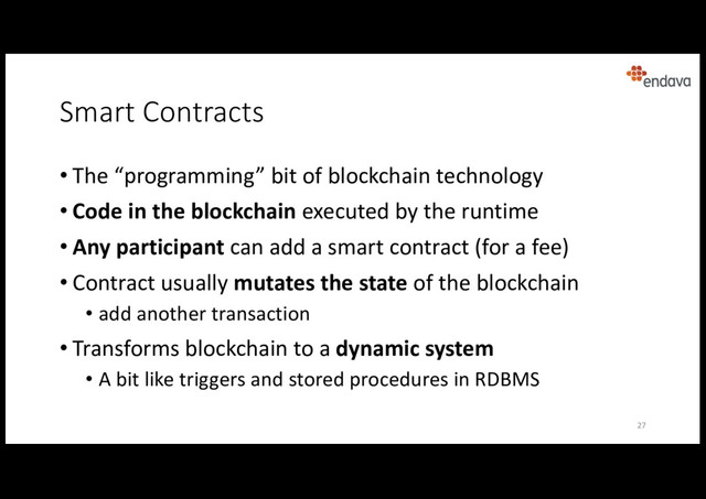Smart Contracts
• The “programming” bit of blockchain technology
• Code in the blockchain executed by the runtime
• Any participant can add a smart contract (for a fee)
• Contract usually mutates the state of the blockchain
• add another transaction
• Transforms blockchain to a dynamic system
• A bit like triggers and stored procedures in RDBMS
27
